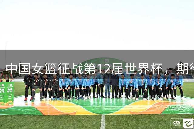 中国女篮征战第12届世界杯，期待重现四年前辉煌