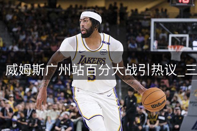 威姆斯广州站百分大战引热议 三人组豪华阵容亮相