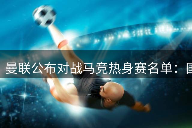 曼联公布对战马竞热身赛名单：国脚归队 新星缺席引发关注