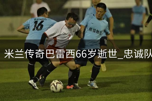 米兰传奇巴雷西66岁逝世 忠诚队长革新意大利防守体系