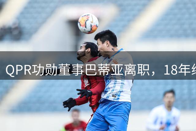 QPR功勋董事巴蒂亚离职，18年缘分画句号，下一站指向利物浦